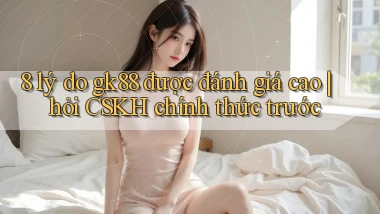 8 lý do gk88 được đánh giá cao hỏi CSKH chính thức trước