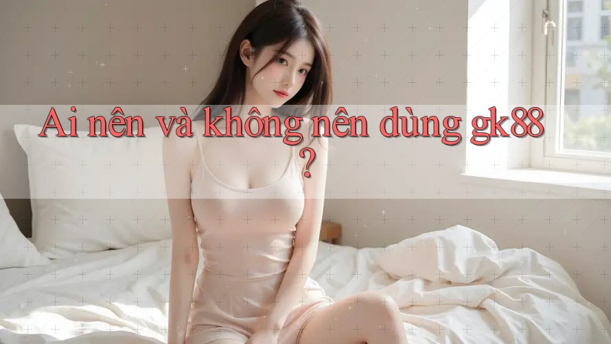 Ai nên và không nên dùng gk88? Ai nên và không nên dùng gk88?