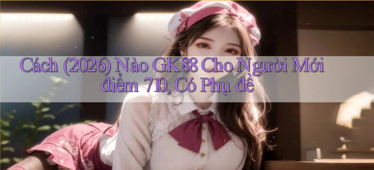 Cách (2026) nào Gk88 cho người mới điểm 710, có phụ đề