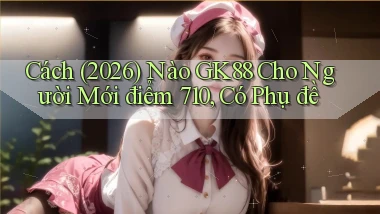 Cách (2026) nào Gk88 cho người mới điểm 710, có phụ đề