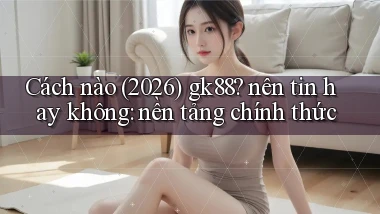 Cách nào (2026) gk88 nên tin hay không nền tảng chính thức