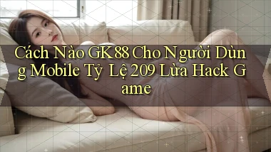 Cách nào Gk88 cho người dùng mobile tỷ lệ 209 lừa hack game