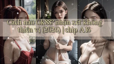 Cách nào Gk88 nhận xét không thiên vị (2026) chip A16