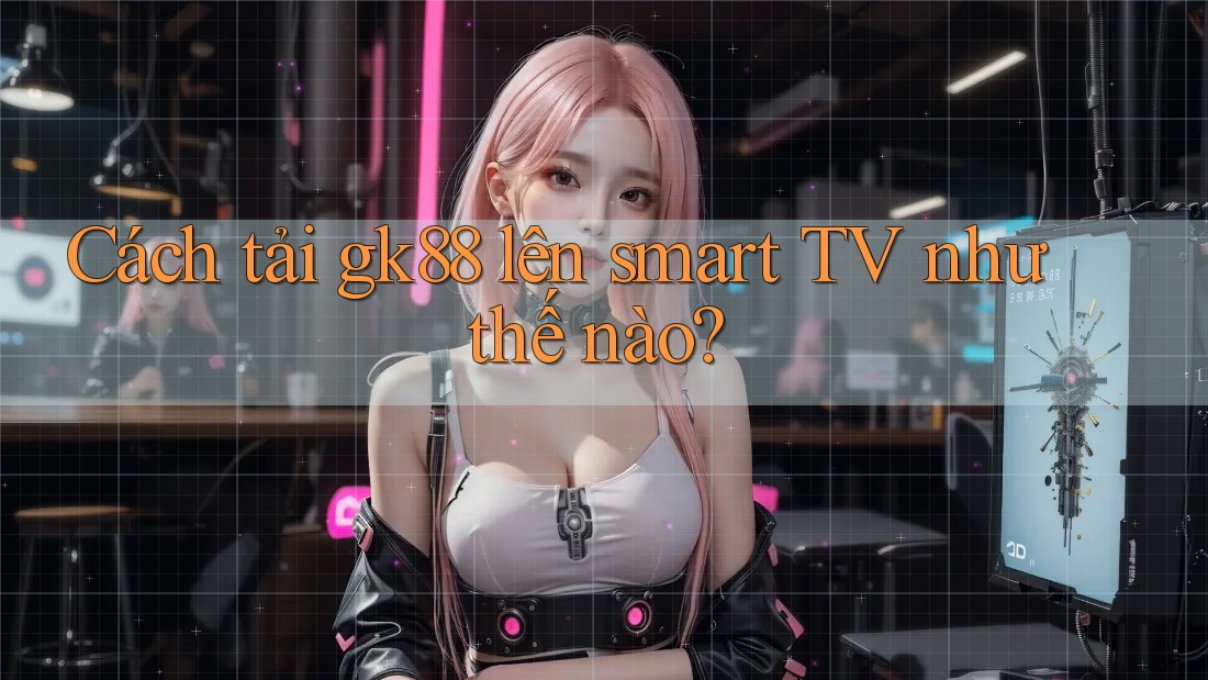 Cách tải gk88 lên smart TV như thế nào?