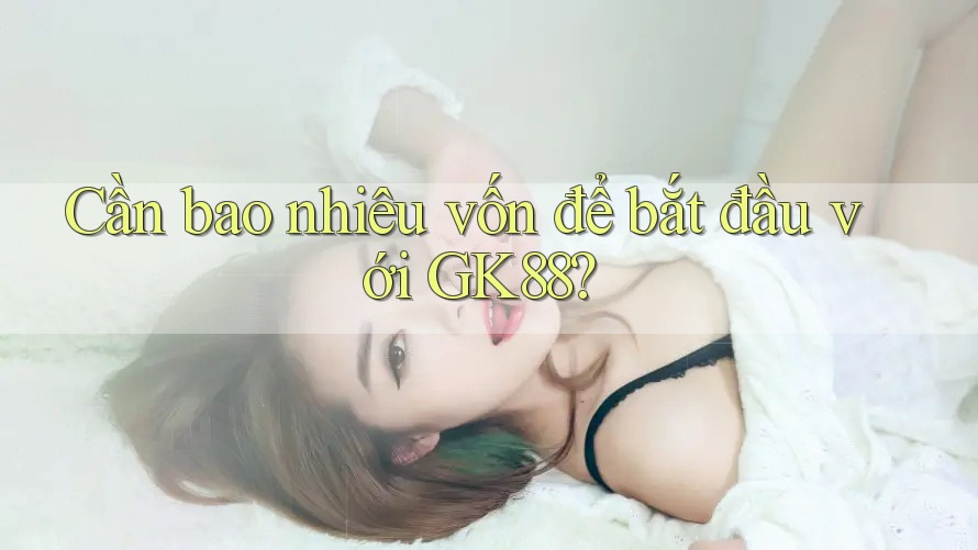 Cần bao nhiêu vốn để bắt đầu với GK88? Cần bao nhiêu vốn để bắt đầu với GK88?