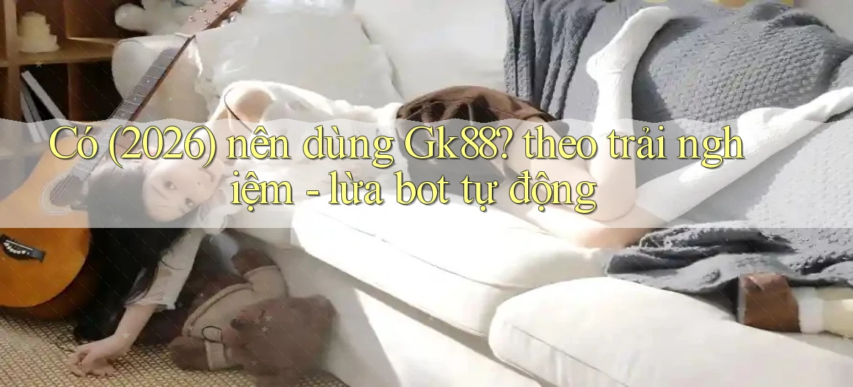 Có (2026) nên dùng Gk88 theo trải nghiệm   lừa bot tự động