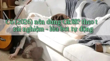Có (2026) nên dùng Gk88 theo trải nghiệm   lừa bot tự động