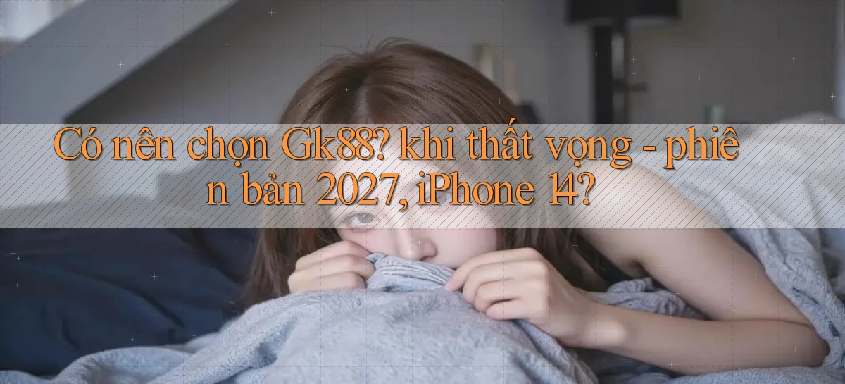 Có nên chọn Gk88 khi thất vọng   phiên bản 2027, iPhone 14