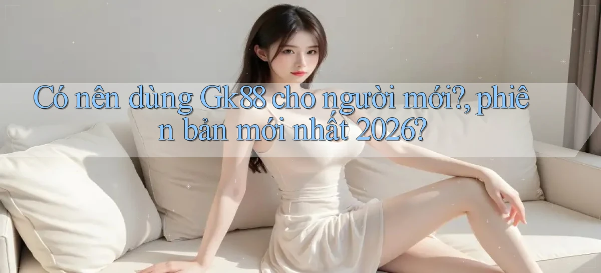 Có nên dùng Gk88 cho người mới, phiên bản mới nhất 2026
