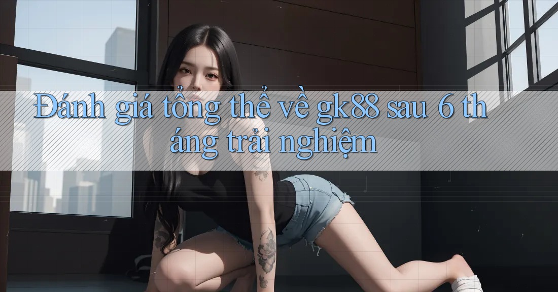 Đánh giá tổng thể về gk88 sau 6 tháng trải nghiệm Đánh giá tổng thể về gk88 sau 6 tháng trải nghiệm
