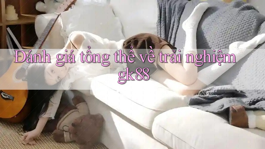 Đánh giá tổng thể về trải nghiệm gk88 Đánh giá tổng thể về trải nghiệm gk88