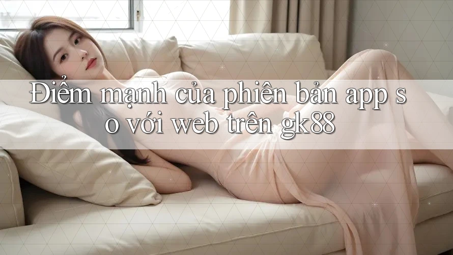 Điểm mạnh của phiên bản app so với web trên gk88 Điểm mạnh của phiên bản app so với web trên gk88