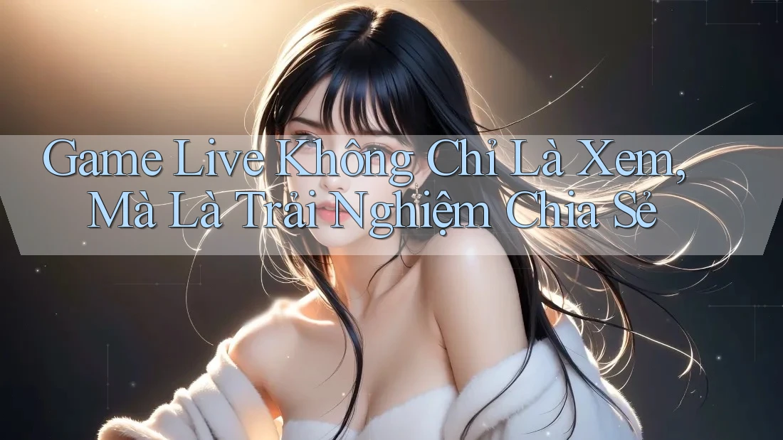 Game Live Không Chỉ Là Xem, Mà Là Trải Nghiệm Chia Sẻ Game Live Không Chỉ Là Xem, Mà Là Trải Nghiệm Chia Sẻ