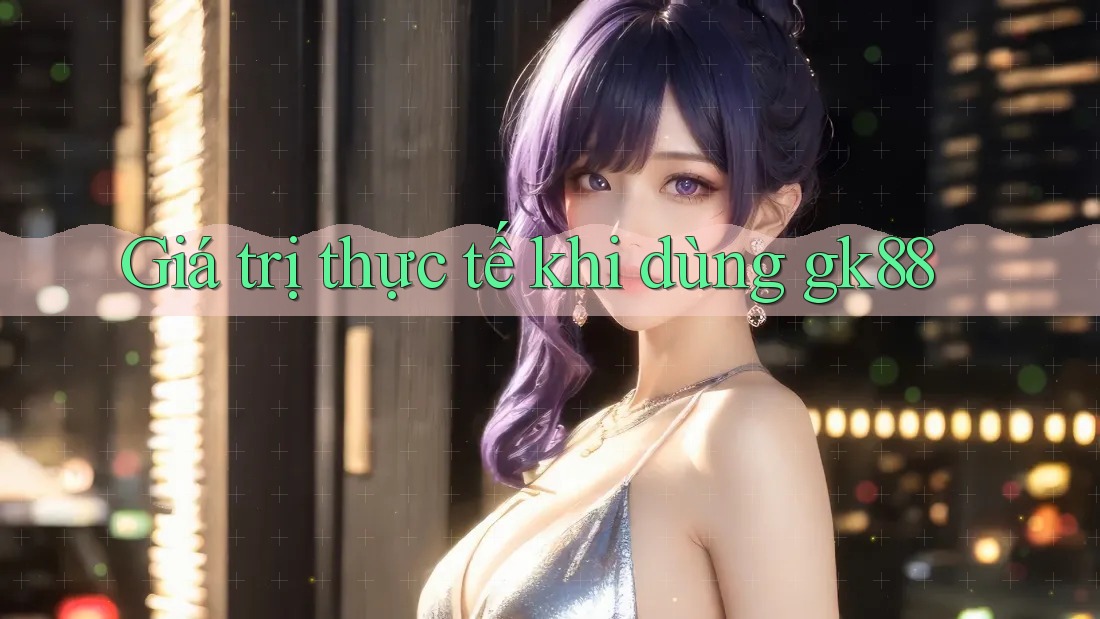 Giá trị thực tế khi dùng gk88 Giá trị thực tế khi dùng gk88