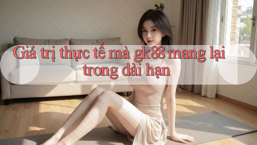 Giá trị thực tế mà gk88 mang lại trong dài hạn