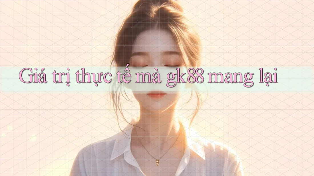 Giá trị thực tế mà Gk88 mang lại Giá trị thực tế mà Gk88 mang lại