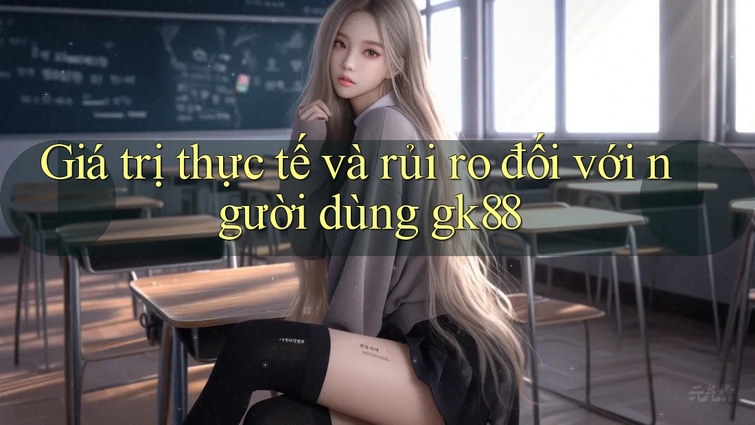 Giá trị thực tế và rủi ro đối với người dùng gk88 Giá trị thực tế và rủi ro đối với người dùng gk88