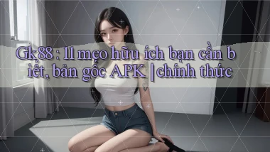 Gk88 11 mẹo hữu ích bạn cần biết, bản gốc APK chính thức