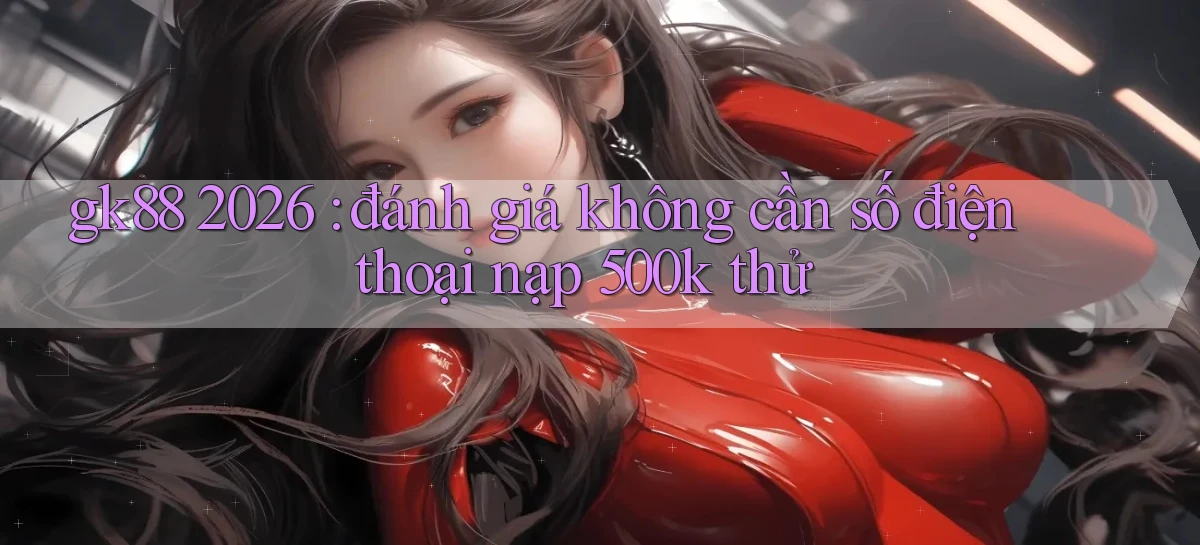 gk88 2026 đánh giá không cần số điện thoại nạp 500k thử