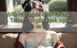 gk88 cập nhật 2025 tại miền Trung   cố vấn kinh nghiệm