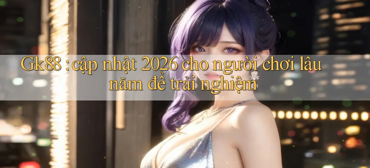Gk88 cập nhật 2026 cho người chơi lâu năm để trải nghiệm