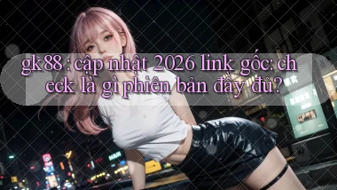 gk88 cập nhật 2026 link gốc check là gì phiên bản đầy đủ