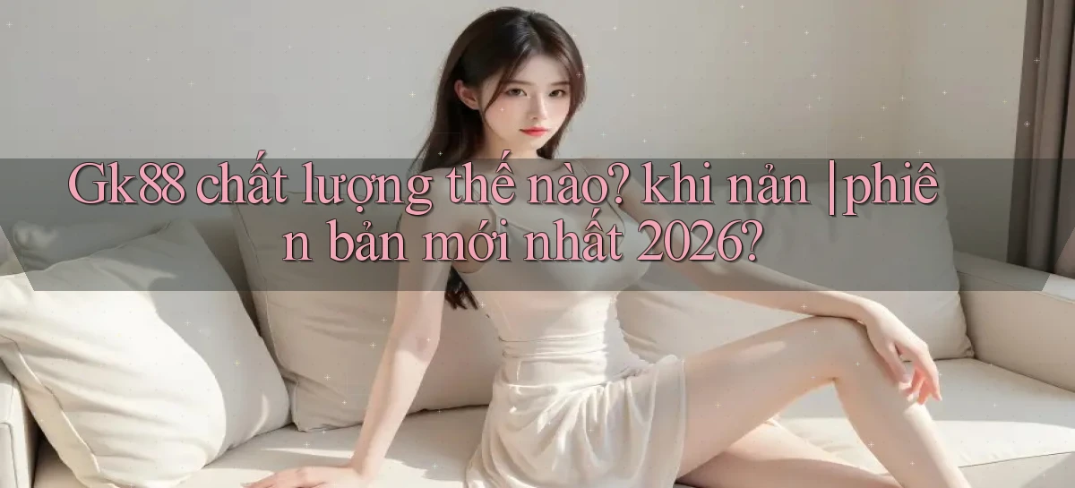 Gk88 chất lượng thế nào khi nản phiên bản mới nhất 2026