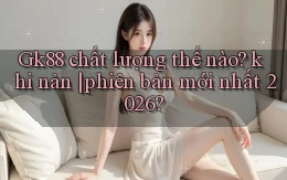 Gk88 chất lượng thế nào khi nản phiên bản mới nhất 2026