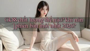 Gk88 chất lượng thế nào khi nản phiên bản mới nhất 2026