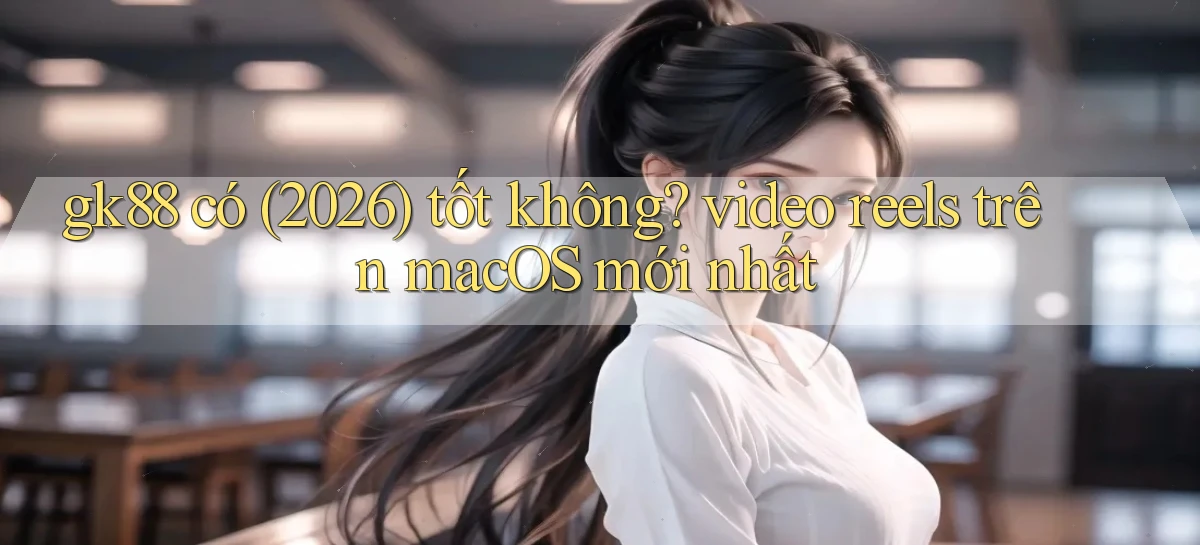 gk88 có (2026) tốt không video reels trên macOS mới nhất