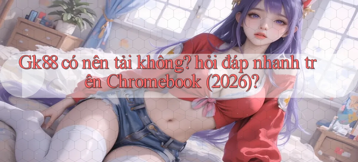 Gk88 có nên tải không hỏi đáp nhanh trên Chromebook (2026)