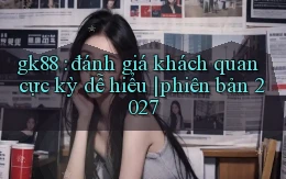 gk88 đánh giá khách quan cực kỳ dễ hiểu phiên bản 2027