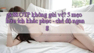 gk88 OTP không gửi về 5 mẹo hữu ích khắc phục   chế độ ngang