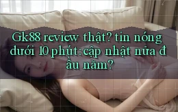Gk88 review thật tin nóng dưới 10 phút cập nhật nửa đầu năm