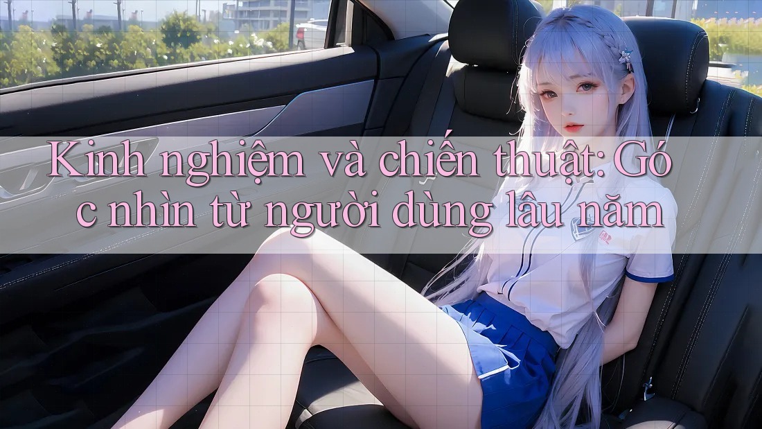 Kinh nghiệm và chiến thuật: Góc nhìn từ người dùng lâu năm Kinh nghiệm và chiến thuật: Góc nhìn từ người dùng lâu năm