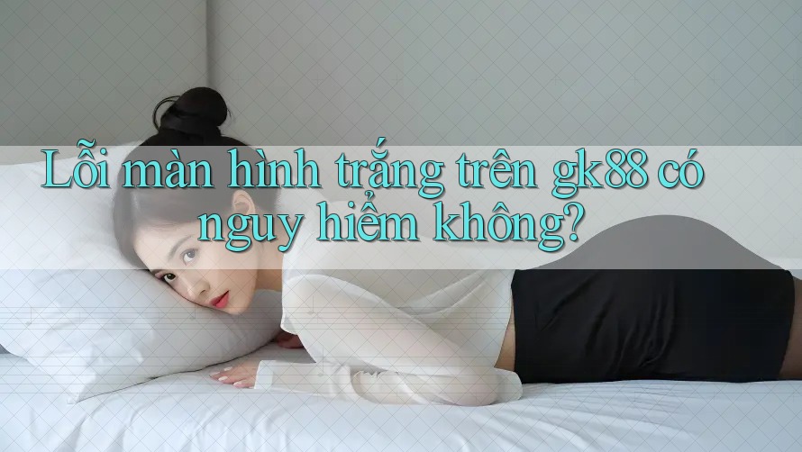 Lỗi màn hình trắng trên gk88 có nguy hiểm không?