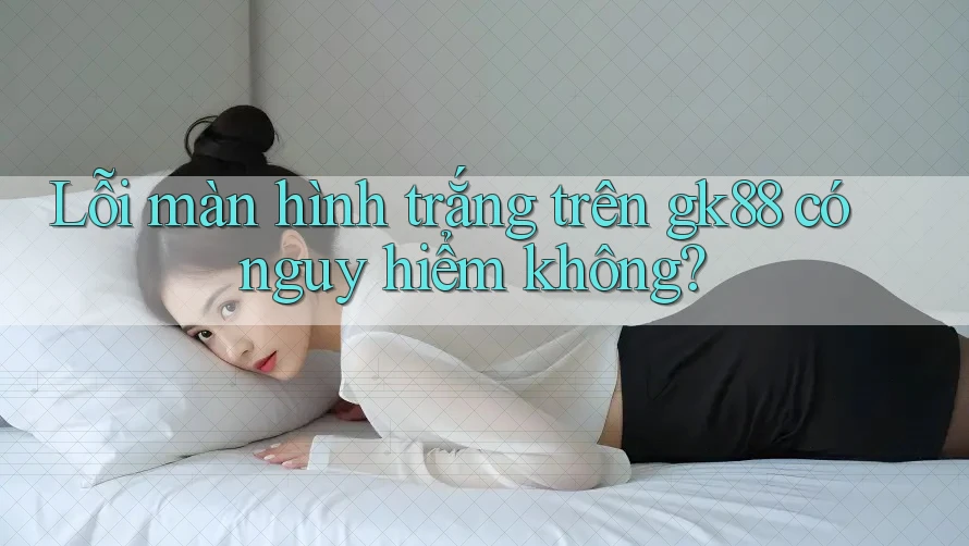 Lỗi màn hình trắng trên gk88 có nguy hiểm không? Lỗi màn hình trắng trên gk88 có nguy hiểm không?
