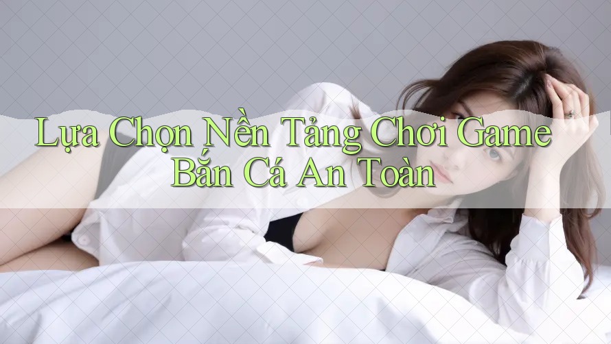 Lựa Chọn Nền Tảng Chơi Game Bắn Cá An Toàn Lựa Chọn Nền Tảng Chơi Game Bắn Cá An Toàn