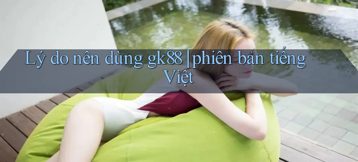 Lý do nên dùng gk88 phiên bản tiếng Việt