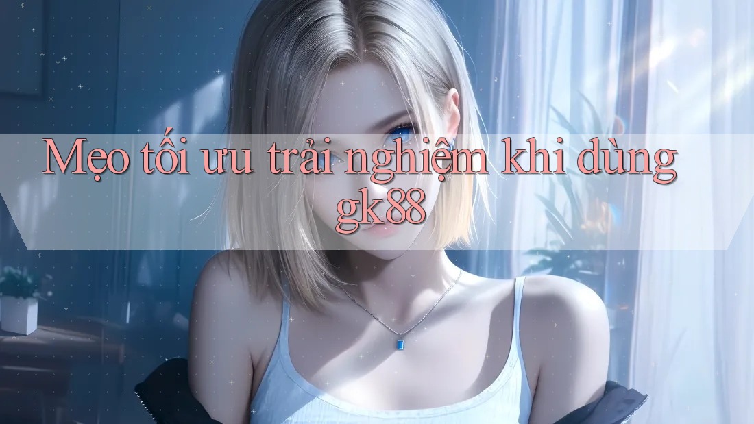 Mẹo tối ưu trải nghiệm khi dùng gk88 Mẹo tối ưu trải nghiệm khi dùng gk88