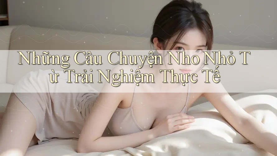 Những Câu Chuyện Nho Nhỏ Từ Trải Nghiệm Thực Tế Những Câu Chuyện Nho Nhỏ Từ Trải Nghiệm Thực Tế
