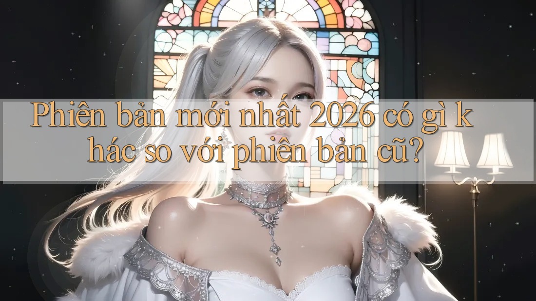 Phiên bản mới nhất 2026 có gì khác so với phiên bản cũ?