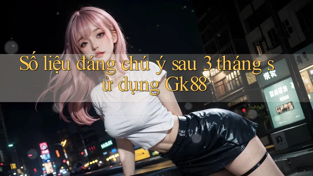 Số liệu đáng chú ý sau 3 tháng sử dụng Gk88 Số liệu đáng chú ý sau 3 tháng sử dụng Gk88
