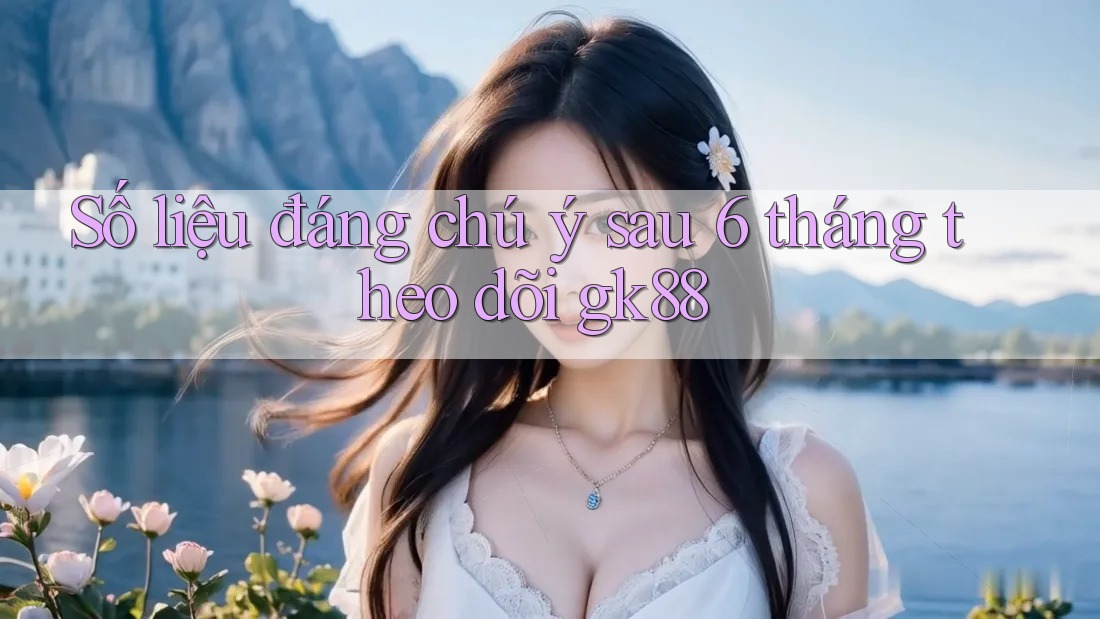 Số liệu đáng chú ý sau 6 tháng theo dõi gk88 Số liệu đáng chú ý sau 6 tháng theo dõi gk88