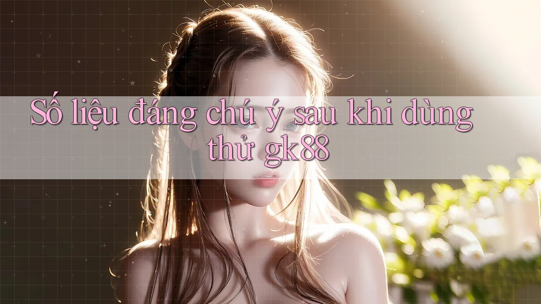 Số liệu đáng chú ý sau khi dùng thử gk88