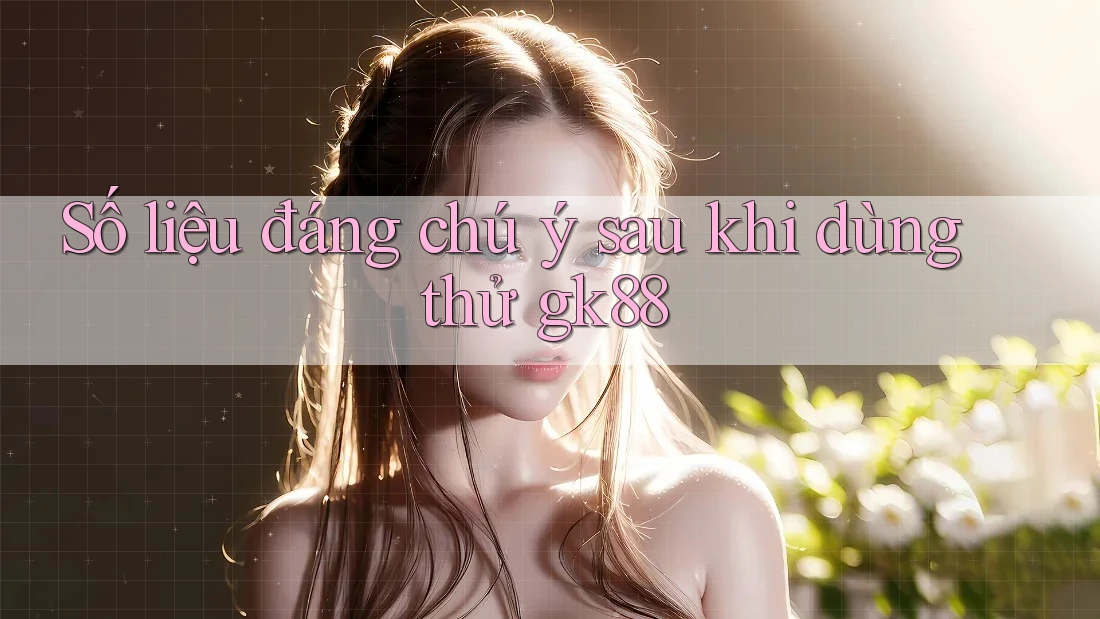 Số liệu đáng chú ý sau khi dùng thử gk88 Số liệu đáng chú ý sau khi dùng thử gk88