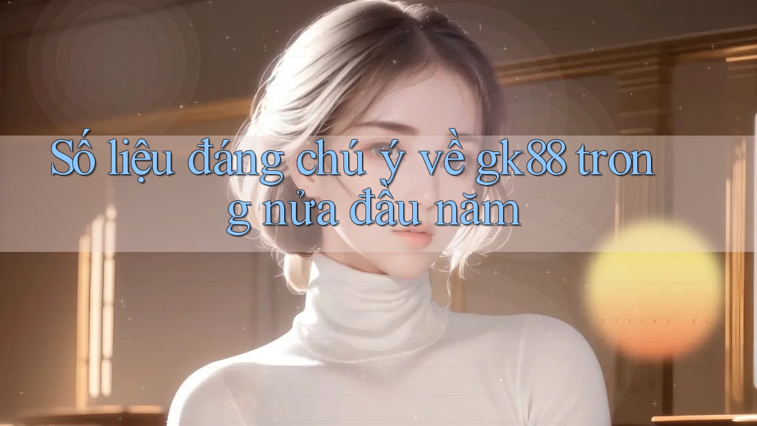 Số liệu đáng chú ý về gk88 trong nửa đầu năm Số liệu đáng chú ý về gk88 trong nửa đầu năm