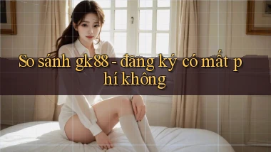 So sánh gk88   đăng ký có mất phí không