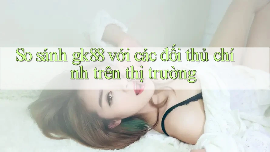 So sánh gk88 với các đối thủ chính trên thị trường So sánh gk88 với các đối thủ chính trên thị trường