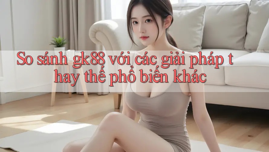 So sánh gk88 với các giải pháp thay thế phổ biến khác So sánh gk88 với các giải pháp thay thế phổ biến khác